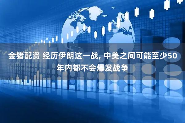 金猪配资 经历伊朗这一战, 中美之间可能至少50年内都不会爆发战争